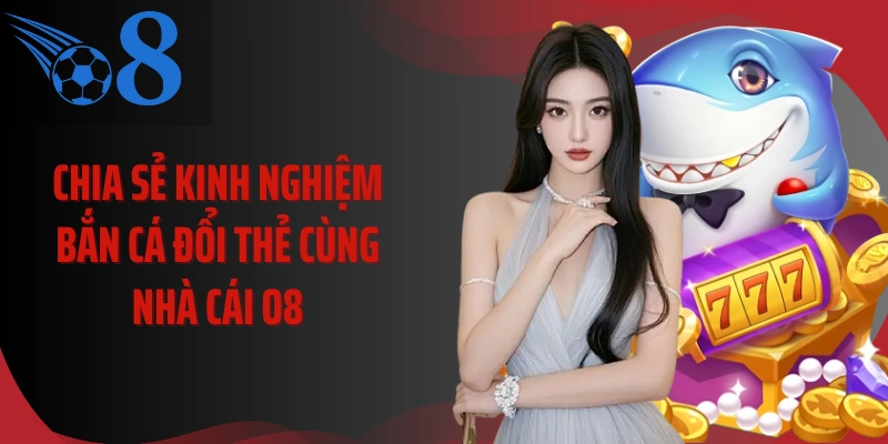 Chia Sẻ Kinh Nghiệm Bắn Cá Đổi Thẻ Cùng Nhà Cái O8